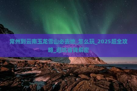 常州到云南玉龙雪山必去地